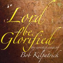 Lord Be Glorified the Worship Songs of Bob Kilpatrick